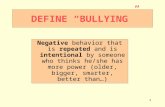 1 DEFINE “BULLYING” Negative behavior that is repeated and is intentional by someone who thinks he/she has more power (older, bigger, smarter, better than…)