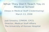 1 What They Don’t Teach You in Medical School (Steps in Medical Staff Credentialing) March 13, 2008 Judi Smedra, CPMSM, CPCS Director, Medical Staff Affairs.