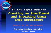 SR LMS Topic Webinar Creating an Enrollment and Inserting Users into Enrollment February 15, 2011 SOOs, DOHS, and CWSU MICs Southern Region Learning Center.