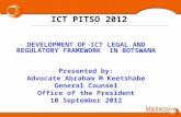 1 ICT PITSO 2012 DEVELOPMENT OF ICT LEGAL AND REGULATORY FRAMEWORK IN BOTSWANA Presented by: Advocate Abraham M Keetshabe General Counsel Office of the.