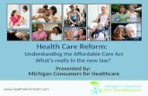 Health Care Reform: Understanding the Affordable Care Act What’s really in the new law? Presented by: Michigan Consumers for Healthcare .