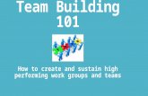 Team Building 101 How to create and sustain high performing work groups and teams.