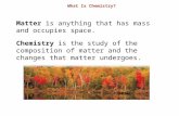 What Is Chemistry? Matter is anything that has mass and occupies space. Chemistry is the study of the composition of matter and the changes that matter.