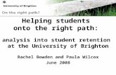 Helping students onto the right path: analysis into student retention at the University of Brighton Rachel Bowden and Paula Wilcox June 2008.