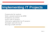 Slide 1 Implementing IT Projects Frameworks for analysis Work centered analysis for BPM Integration of systems Issues with IT projects Alternative approaches.