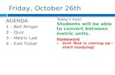 Friday, October 26th AGENDA: 1 – Bell Ringer 2 – Quiz 3 – Metric Lab 4 – Exit Ticket Today’s Goal: Students will be able to convert between metric units.