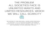 THE PROBLEM ALL SOCIETIES FACE IS UNLIMITED WANTS AND LIMITED RESOURCES. WHICH WE WILL CALL SCARCITY NO SOCIETY CAN AND WILL HAVE EVER ENOUGH TO SATISFY.