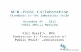 APHL-PHDSC Collaboration Standards in the laboratory realm November 9 th, 2012 PHDSC Annual Meeting Riki Merrick, MPH Contractor to Association of Public.