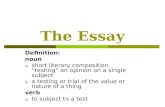The Essay Definition: noun a. short literary composition “testing” an opinion on a single subject b. a testing or trial of the value or nature of a thing.