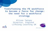 Transforming the FE workforce to become a force for change: the need for a workforce strategy Alison Twiney Director, England Lifelong Learning UK.