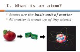 I. What is an atom?  Atoms are the basic unit of matter  All matter is made up of tiny atoms.