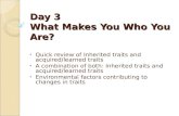 Day 3 What Makes You Who You Are? Quick review of Inherited traits and acquired/learned traits A combination of both: Inherited traits and acquired/learned.