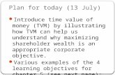 Plan for today (13 July) Introduce time value of money (TVM) by illustrating how TVM can help us understand why maximizing shareholder wealth is an appropriate.