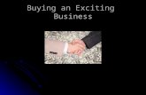 Buying an Exciting Business. How to Buy a Business Do not rush into a deal. Do not rush into a deal. Analyze your skills, abilities, and interests. Analyze.