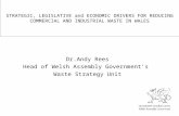 STRATEGIC, LEGISLATIVE and ECONOMIC DRIVERS FOR REDUCING COMMERCIAL AND INDUSTRIAL WASTE IN WALES Dr.Andy Rees Head of Welsh Assembly Government’s Waste.