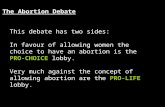 The Abortion Debate This debate has two sides: In favour of allowing women the choice to have an abortion is the PRO-CHOICE lobby. Very much against the.