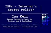 ISPs – Internet’s Secret Police? Ian Kerr Canada Research Chair in Ethics, Law & Technology Université D’ Ottawa University of Ottawa Faculté de droit.
