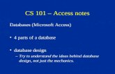 CS 101 – Access notes Databases (Microsoft Access) 4 parts of a database database design –Try to understand the ideas behind database design, not just.