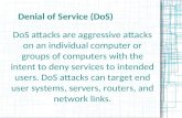 Denial of Service (DoS) DoS attacks are aggressive attacks on an individual computer or groups of computers with the intent to deny services to intended.