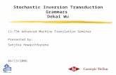 Stochastic Inversion Transduction Grammars Dekai Wu 11-734 Advanced Machine Translation Seminar Presented by: Sanjika Hewavitharana 04/13/2006.