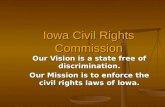 Iowa Civil Rights Commission Our Vision is a state free of discrimination. Our Mission is to enforce the civil rights laws of Iowa.