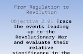 From Regulation to Revolution Objective 2.01Objective 2.01 Trace the events leading up to the Revolutionary War and evaluate their relative significance.