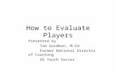 How to Evaluate Players Presented by Tom Goodman, M.Ed Former National Director of Coaching US Youth Soccer.