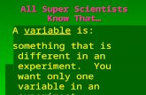 All Super Scientists Know That… A variable is: something that is different in an experiment. You want only one variable in an experiment.