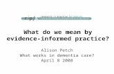 What do we mean by evidence-informed practice? Alison Petch What works in dementia care? April 8 2008.