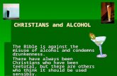 CHRISTIANS and ALCOHOL The Bible is against the misuse of alcohol and condemns drunkenness. There have always been Christians who have been teetotal, but.