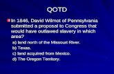 QOTD In 1846, David Wilmot of Pennsylvania submitted a proposal to Congress that would have outlawed slavery in which area? a) land north of the Missouri.