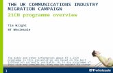 1 21CN programme overview THE UK COMMUNICATIONS INDUSTRY MIGRATION CAMPAIGN Tim Wright BT Wholesale The dates and other information about BT's 21CN programme.