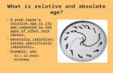 What is relative and absolute age? A rock layer’s relative age is its age compared to the ages of other rock layers. Generally (relative) versus specifically.