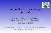 Highfields Primary School Learning to Read Information for Parents October 2013 Please take a seat. Please switch phones to silent. Thank you.