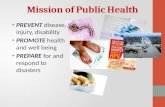 Mission of Public Health PREVENT disease, injury, disability PROMOTE health and well being PREPARE for and respond to disasters.