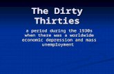 The Dirty Thirties a period during the 1930s when there was a worldwide economic depression and mass unemployment.