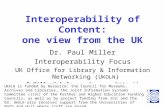 1 Interoperability of Content: one view from the UK Dr. Paul Miller Interoperability Focus UK Office for Library & Information Networking (U KOLN ) P.Miller@ukoln.ac.uk