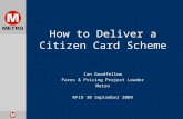 How to Deliver a Citizen Card Scheme Ian Goodfellow Fares & Pricing Project Leader Metro RFID 30 September 2009.