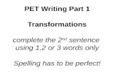 PET Writing Part 1 Transformations complete the 2 nd sentence using 1,2 or 3 words only Spelling has to be perfect!