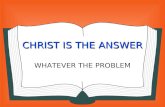 CHRIST IS THE ANSWER WHATEVER THE PROBLEM. CHRIST IS THE ANSWER AA ll of our problems can be solved if we would but turn to Christ; He is the solution.