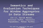 1 Semantics and Evaluation Techniques for Window Aggregates in Data Streams Jin Li, David Maier, Kristin Tufte, Vassilis Papadimos, Peter Tucker This work.