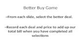 Better Buy Game ~From each slide, select the better deal. ~Record each deal and price to add up our total bill when you have completed all selections.