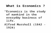 What is Economics ? “Economics is the study of mankind in the everyday business of life.” Alfred Marshall (1842 -1924)