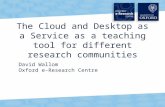 1 The Cloud and Desktop as a Service as a teaching tool for different research communities David Wallom Oxford e-Research Centre.