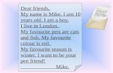 Dear friends, My name is Mike. I am 10 years old. I am a boy. I live in London. My favourite pets are cats and fish. My favourite colour is red. My favourite.