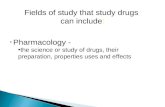 Fields of study that study drugs can include: Pharmacology - the science or study of drugs, their preparation, properties uses and effects.