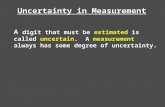 Uncertainty in Measurement A digit that must be estimated is called uncertain. A measurement always has some degree of uncertainty.