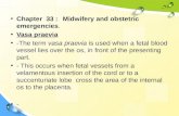 Chapter 33 :Midwifery and obstetric emergencies. Vasa praevia -The term vasa praevia is used when a fetal blood vessel lies over the os, in front of the.