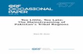Too Little, Too Late: The Mainstreaming of Pakistan’s ... · Khyber Pakhtunkhwa, FATA, Balochistan and 10 provinces in Afghanistan.4 Pashtun tribes that had inhabited the frontier