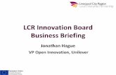 LCR Innovation Board Business Briefing · 2015-12-14 · Business Briefing Jonathan Hague VP Open Innovation, Unilever. The Innovation Plan VISION •12 starting projects •4 Sectors